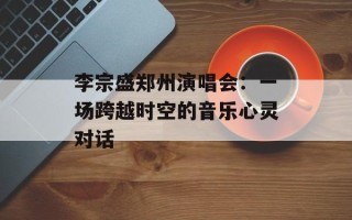 李宗盛郑州演唱会：一场跨越时空的音乐心灵对话