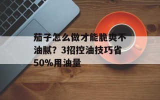 茄子怎么做才能脆爽不油腻？3招控油技巧省50%用油量