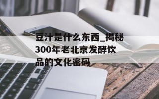 豆汁是什么东西_揭秘300年老北京发酵饮品的文化密码