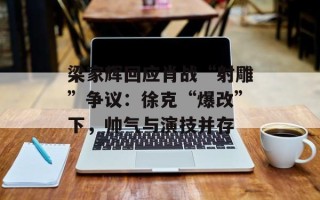 梁家辉回应肖战“射雕”争议：徐克“爆改”下，帅气与演技并存