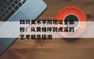 四川美术学院地址全解析：从黄桷坪到虎溪的艺考朝圣指南