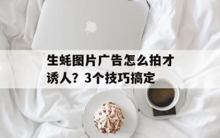生蚝图片广告怎么拍才诱人？3个技巧搞定