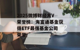 2025微博财经大V荣誉榜：海富通基金获得ETF最强基金公司荣誉
