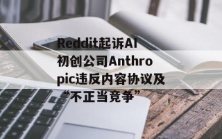Reddit起诉AI初创公司Anthropic违反内容协议及“不正当竞争”