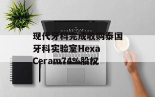 现代牙科完成收购泰国牙科实验室Hexa Ceram74%股权