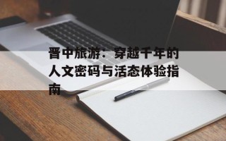 晋中旅游：穿越千年的人文密码与活态体验指南