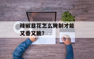 辣椒韭花怎么腌制才能又香又脆？