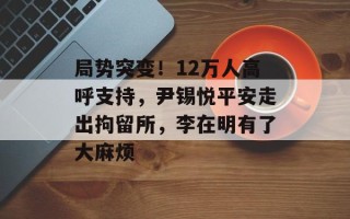局势突变！12万人高呼支持，尹锡悦平安走出拘留所，李在明有了大麻烦