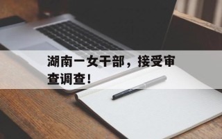 湖南一女干部，接受审查调查！