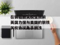 在钢铝新关税生效前 英国力保与美国的钢铁关税协议免于搁浅