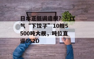 日本正低调造舰？一口气“下饺子”10艘5500吨大舰，吨位直逼052D
