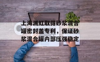 上海渊虹取得砂浆混合罐密封盖专利，保证砂浆混合罐内部压强稳定