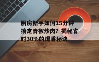 厨房新手如何15分钟搞定青椒炒肉？揭秘省时30%的爆香秘诀