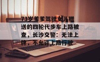 73岁爹爹驾驶女儿赠送的四轮代步车上路被查，长沙交警：无法上牌，不允许上路行驶