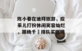 陈小春在迪拜旅游，应采儿打扮休闲笑容灿烂，跟杨千嬅排队买咖啡