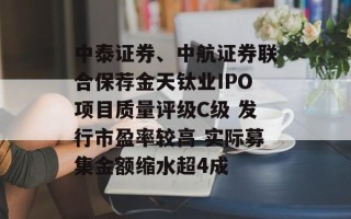 中泰证券、中航证券联合保荐金天钛业IPO项目质量评级C级 发行市盈率较高 实际募集金额缩水超4成