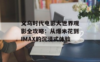 义乌时代电影大世界观影全攻略：从爆米花到IMAX的沉浸式体验
