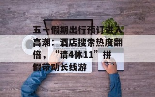 五一假期出行预订进入高潮：酒店搜索热度翻倍，“请4休11”拼假带动长线游