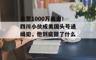 悬赏1000万美金！四川小伙成美国头号通缉犯，他到底做了什么？