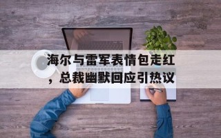 海尔与雷军表情包走红，总裁幽默回应引热议
