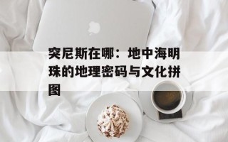 突尼斯在哪：地中海明珠的地理密码与文化拼图