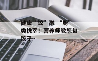 健康“饺”融 “厨”类拔萃！营养师教您包饺子~