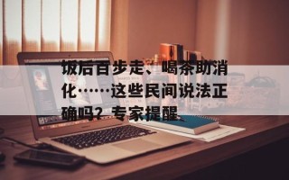 饭后百步走、喝茶助消化……这些民间说法正确吗？专家提醒