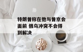 特朗普称在他与普京会面前 俄乌冲突不会得到解决