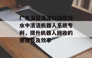广东深蓝海洋科技取得水中清洁机器人系统专利，提升机器人回收的便捷性及效率