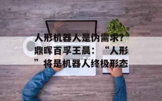 人形机器人是伪需求？鼎晖百孚王晨：“人形”将是机器人终极形态
