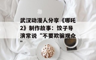 武汉动漫人分享《哪吒2》制作故事：饺子导演常说“不要欺骗观众”