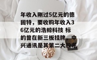 年收入刚过5亿元的德固特，要收购年收入36亿元的浩鲸科技 标的曾在新三板挂牌，中兴通讯是其第二大股东