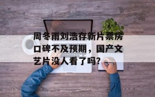 周冬雨刘浩存新片票房口碑不及预期，国产文艺片没人看了吗？