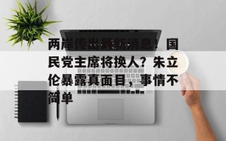 两岸传出最新消息！国民党主席将换人？朱立伦暴露真面目，事情不简单