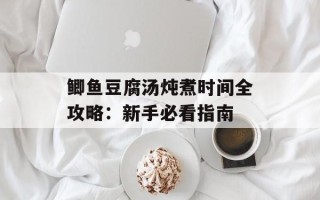 鲫鱼豆腐汤炖煮时间全攻略：新手必看指南