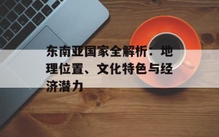 东南亚国家全解析：地理位置、文化特色与经济潜力