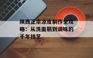 陕西正宗凉皮制作全攻略：从洗面筋到调味的千年技艺