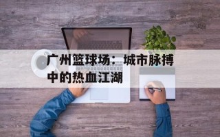 广州篮球场：城市脉搏中的热血江湖