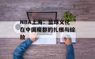 NBA上海：篮球文化在中国魔都的扎根与绽放