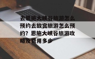 去恩施大峡谷旅游怎么预约去故宫旅游怎么预约？恩施大峡谷旅游攻略及费用多少
