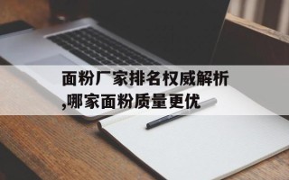 面粉厂家排名权威解析,哪家面粉质量更优