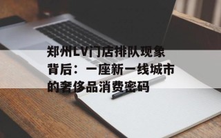 郑州LV门店排队现象背后：一座新一线城市的奢侈品消费密码