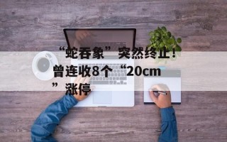 “蛇吞象”突然终止！曾连收8个“20cm”涨停
