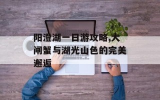 阳澄湖一日游攻略,大闸蟹与湖光山色的完美邂逅