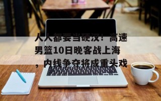 人人都要当硬汉！高速男篮10日晚客战上海，内线争夺将成重头戏