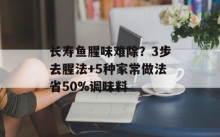 长寿鱼腥味难除？3步去腥法+5种家常做法省50%调味料