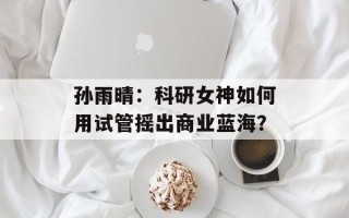 孙雨晴：科研女神如何用试管摇出商业蓝海？