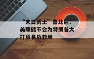 “末日博士”鲁比尼：美联储不会为特朗普大打贸易战救场