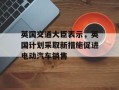 英国交通大臣表示，英国计划采取新措施促进电动汽车销售