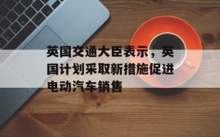 英国交通大臣表示，英国计划采取新措施促进电动汽车销售
